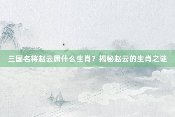 三国名将赵云属什么生肖？揭秘赵云的生肖之谜