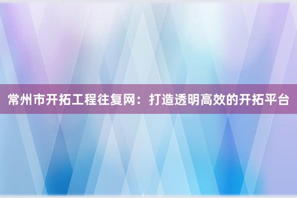 常州市开拓工程往复网：打造透明高效的开拓平台