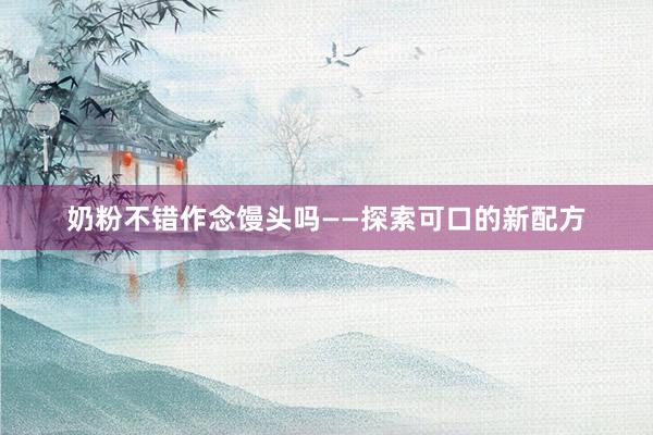 奶粉不错作念馒头吗——探索可口的新配方